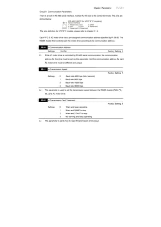 Chapter 4 Parameters |
Group 9: Communication Parameters
There is a built-in RS-485 serial interface, marked RJ-45 near to the control terminals. The pins are
defined below:
RS-485 (NOT for VFD*E*C models)
Serial interface
1: Reserved 2: EV
5: SG+ 6: Reserved
7: Reserved 8: Reserved
3: GND
4: SG-
8 1
The pins definition for VFD*E*C models, please refer to chapter E.1.2.
Each VFD-E AC motor drive has a pre-assigned communication address specified by Pr.09.00. The
RS485 master then controls each AC motor drive according to its communication address.
09.00 Communication Address
Settings 1 to 254 Factory Setting: 1
If the AC motor drive is controlled by RS-485 serial communication, the communication
address for this drive must be set via this parameter. And the communication address for each
AC motor drive must be different and unique.
09.01 Transmission Speed
Factory Setting: 1
Settings 0 Baud rate 4800 bps (bits / second)
1 Baud rate 9600 bps
2 Baud rate 19200 bps
3 Baud rate 38400 bps
This parameter is used to set the transmission speed between the RS485 master (PLC, PC,
etc.) and AC motor drive.
09.02 Transmission Fault Treatment
Factory Setting: 3
Settings 0 Warn and keep operating
1 Warn and RAMP to stop
2 Warn and COAST to stop
3 No warning and keep operating
This parameter is set to how to react if transmission errors occur.
 