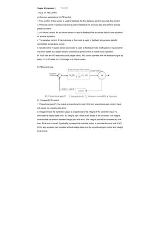 Chapter 4 Parameters |
Group 10: PID Control
A. Common applications for PID control
1. Flow control: A flow sensor is used to feedback the flow data and perform accurate flow control.
2. Pressure control: A pressure sensor is used to feedback the pressure data and perform precise
pressure control.
3. Air volume control: An air volume sensor is used to feedback the air volume data to have excellent
air volume regulation.
4. Temperature control: A thermocouple or thermistor is used to feedback temperature data for
comfortable temperature control.
5. Speed control: A speed sensor or encoder is used to feedback motor shaft speed or input another
machines speed as a target value for closed loop speed control of master-slave operation.
Pr.10.00 sets the PID setpoint source (target value). PID control operates with the feedback signal as
set by Pr.10.01 either 0~+10V voltage or 4-20mA current.
B. PID control loop:
S)T
ST
1
(1K d
i
p ×+
×
+ IM
+
-
Setpoint
drive execute PID control
output value
feedback signal
sensor
pK : Proportional gain(P) iT : Integral time(I) dT : Derivative control(D) : Operator
C. Concept of PID control
1. Proportional gain(P): the output is proportional to input. With only proportional gain control, there
will always be a steady-state error.
2. Integral time(I): the controller output is proportional to the integral of the controller input. To
eliminate the steady-state error, an “integral part” needs to be added to the controller. The integral
time decides the relation between integral part and error. The integral part will be increased by time
even if the error is small. It gradually increases the controller output to eliminate the error until it is 0.
In this way a system can be stable without steady-state error by proportional gain control and integral
time control.
 