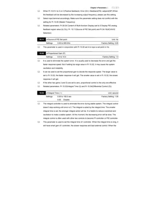 Chapter 4 Parameters |
When Pr.10.01= to 0 or 2 (Positive feedback): Error (Err) =feedback(FB)- setpoint(SP) When
the feedback will be decreased by the increasing output frequency, please use this setting.
Select input terminal accordingly. Make sure this parameter setting does not conflict with the
setting for Pr.10.00 (Master Frequency).
Related parameters: Pr.00.04 Content of Multi-function Display (set to 5 Display PID analog
feedback signal value (b) (%)), Pr. 10.11(Source of PID Set point) and Pr.04.19(ACI/AVI2
Selection)
10.11 Source of PID Set point Unit: Hz
Settings 0.00 to 600.0Hz Factory Setting: 0.00
This parameter is used in conjunction with Pr.10.00 set 4 to input a set point in Hz.
10.02 Proportional Gain (P)
Settings 0.0 to 10.0 Factory Setting: 1.0
It is used to eliminate the system error. It is usually used to decrease the error and get the
faster response speed. But if setting too large value in Pr.10.02, it may cause the system
oscillation and instability.
It can be used to set the proportional gain to decide the responds speed. The larger value is
set in Pr.10.02, the faster response it will get. The smaller value is set in Pr.10.02, the slower
response it will get.
If the other two gains (I and D) are set to zero, proportional control is the only one effective.
Related parameters: Pr.10.03(Integral Time (I)) and Pr.10.04(Differential Control (D))
10.03 Integral Time ( I ) Unit: second
Settings 0.00 to 100.0 sec Factory Setting: 1.00
0.00 Disable
The integral controller is used to eliminate the error during stable system. The integral control
doesn’t stop working until error is 0. The integral is acted by the integral time. The smaller
integral time is set, the stronger integral action will be. It is helpful to reduce overshoot and
oscillation to make a stable system. At this moment, the decreasing error will be slow. The
integral control is often used with other two controls to become PI controller or PID controller.
This parameter is used to set the integral time of I controller. When the integral time is long, it
will have small gain of I controller, the slower response and bad external control. When the
 