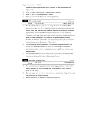 Chapter 4 Parameters |
integral time is short, it will have large gain of I controller, the faster response and rapid
external control.
When the integral time is too small, it may cause system oscillation.
When it is set to 0.0, the integral function is disabled.
Related parameter: Pr.10.05(Upper Bound for Integral Control)
10.04 Differential Control (D) Unit: second
Settings 0.00 to 1.00 sec Factory Setting: 0.00
The differential controller is used to show the change of system error and it is helpful to
preview the change of error. So the differential controller can be used to eliminate the error to
improve system state. With the suitable differential time, it can reduce overshoot and shorten
adjustment time. However, the differential operation will increase the noise interference.
Please note that too large differential will cause big noise interference. Besides, the differential
shows the change and the output of the differential will be 0 when there is no change.
Therefore, the differential control can’t be used independently. It needs to be used with other
two controllers to make a PD controller or PID controller.
This parameter can be used to set the gain of D controller to decide the response of error
change. The suitable differential time can reduce the overshoot of P and I controller to
decrease the oscillation and have a stable system. But too long differential time may cause
system oscillation.
The differential controller acts for the change of error and can’t reduce the interference. It is
not recommended to use this function in the serious interference.
10.05 Upper Bound for Integral Control Unit: %
Settings 0 to 100 % Factory Setting: 100
This parameter defines an upper bound or limit for the integral gain (I) and therefore limits the
Master Frequency. The formula is: Integral upper bound = Maximum Output Frequency
(Pr.01.00) x (Pr.10.05).
Too large integral value will make the slow response due to sudden load change. In this way, it
may cause motor stall or machine damage.
Related parameter: Pr.01.00(Maximum Output Frequency (Fmax))
 