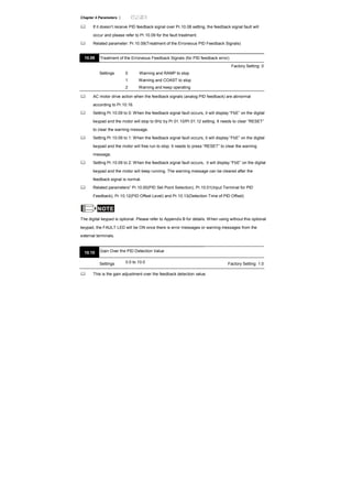 Chapter 4 Parameters |
If it doesn’t receive PID feedback signal over Pr.10.08 setting, the feedback signal fault will
occur and please refer to Pr.10.09 for the fault treatment.
Related parameter: Pr.10.09(Treatment of the Erroneous PID Feedback Signals)
10.09 Treatment of the Erroneous Feedback Signals (for PID feedback error)
Factory Setting: 0
Settings 0 Warning and RAMP to stop
1 Warning and COAST to stop
2 Warning and keep operating
AC motor drive action when the feedback signals (analog PID feedback) are abnormal
according to Pr.10.16.
Setting Pr.10.09 to 0: When the feedback signal fault occurs, it will display “FbE” on the digital
keypad and the motor will stop to 0Hz by Pr.01.10/Pr.01.12 setting. It needs to clear “RESET”
to clear the warning message.
Setting Pr.10.09 to 1: When the feedback signal fault occurs, it will display “FbE” on the digital
keypad and the motor will free run to stop. It needs to press “RESET” to clear the warning
message.
Setting Pr.10.09 to 2: When the feedback signal fault occurs, it will display “FbE” on the digital
keypad and the motor will keep running. The warning message can be cleared after the
feedback signal is normal.
Related parameters” Pr.10.00(PID Set Point Selection), Pr.10.01(Input Terminal for PID
Feedback), Pr.10.12(PID Offset Level) and Pr.10.13(Detection Time of PID Offset)
NOTE
The digital keypad is optional. Please refer to Appendix B for details. When using without this optional
keypad, the FAULT LED will be ON once there is error messages or warning messages from the
external terminals.
10.10 Gain Over the PID Detection Value
Settings 0.0 to 10.0 Factory Setting: 1.0
This is the gain adjustment over the feedback detection value.
 