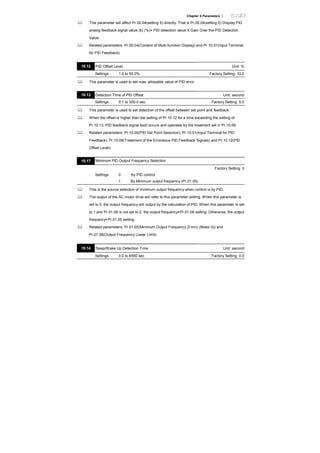 Chapter 4 Parameters |
This parameter will affect Pr.00.04(setting 5) directly. That is Pr.00.04(setting 5) Display PID
analog feedback signal value (b) (%)= PID detection value X Gain Over the PID Detection
Value.
Related parameters: Pr.00.04(Content of Multi-function Display) and Pr.10.01(Input Terminal
for PID Feedback)
10.12 PID Offset Level Unit: %
Settings 1.0 to 50.0% Factory Setting: 10.0
This parameter is used to set max. allowable value of PID error.
10.13 Detection Time of PID Offset Unit: second
Settings 0.1 to 300.0 sec Factory Setting: 5.0
This parameter is used to set detection of the offset between set point and feedback.
When the offset is higher than the setting of Pr.10.12 for a time exceeding the setting of
Pr.10.13, PID feedback signal fault occurs and operates by the treatment set in Pr.10.09.
Related parameters: Pr.10.00(PID Set Point Selection), Pr.10.01(Input Terminal for PID
Feedback), Pr.10.09(Treatment of the Erroneous PID Feedback Signals) and Pr.10.12(PID
Offset Level)
10.17 Minimum PID Output Frequency Selection
Factory Setting: 0
Settings 0 By PID control
1 By Minimum output frequency (Pr.01.05)
This is the source selection of minimum output frequency when control is by PID.
The output of the AC motor drive will refer to this parameter setting. When this parameter is
set to 0, the output frequency will output by the calculation of PID. When this parameter is set
to 1 and Pr.01.08 is not set to 0, the output frequency=Pr.01.08 setting. Otherwise, the output
frequency=Pr.01.05 setting.
Related parameters: Pr.01.05(Minimum Output Frequency (Fmin) (Motor 0)) and
Pr.01.08(Output Frequency Lower Limit)
10.14 Sleep/Wake Up Detection Time Unit: second
Settings 0.0 to 6550 sec Factory Setting: 0.0
 