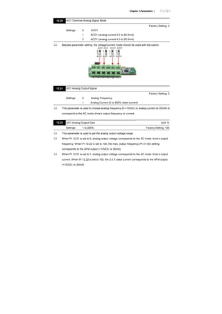 Chapter 4 Parameters |
12.20 AO1 Terminal Analog Signal Mode
Factory Setting: 0
Settings 0 AVO1
1 ACO1 (analog current 0.0 to 20.0mA)
2 ACO1 (analog current 4.0 to 20.0mA)
Besides parameter setting, the voltage/current mode should be used with the switch.
AVI3
ACI2
AVI4
ACI3
AVO1
ACO1
AVO2
ACO2
12.21 AO1 Analog Output Signal
Factory Setting: 0
Settings 0 Analog Frequency
1 Analog Current (0 to 250% rated current)
This parameter is used to choose analog frequency (0-+10Vdc) or analog current (4-20mA) to
correspond to the AC motor drive’s output frequency or current.
12.22 AO1 Analog Output Gain Unit: %
Settings 1 to 200% Factory Setting: 100
This parameter is used to set the analog output voltage range.
When Pr.12.21 is set to 0, analog output voltage corresponds to the AC motor drive’s output
frequency. When Pr.12.22 is set to 100, the max. output frequency (Pr.01.00) setting
corresponds to the AFM output (+10VDC or 20mA)
When Pr.12.21 is set to 1, analog output voltage corresponds to the AC motor drive’s output
current. When Pr.12.22 is set to 100, the 2.5 X rated current corresponds to the AFM output
(+10VDC or 20mA)
 