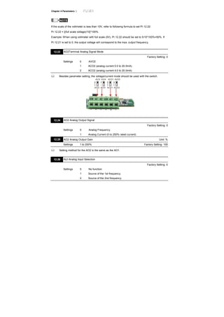 Chapter 4 Parameters |
NOTE
If the scale of the voltmeter is less than 10V, refer to following formula to set Pr.12.22:
Pr.12.22 = [(full scale voltage)/10]*100%.
Example: When using voltmeter with full scale (5V), Pr.12.22 should be set to 5/10*100%=50%. If
Pr.12.21 is set to 0, the output voltage will correspond to the max. output frequency.
12.23 AO2Terminal Analog Signal Mode
Factory Setting: 0
Settings 0 AVO2
1 ACO2 (analog current 0.0 to 20.0mA)
2 ACO2 (analog current 4.0 to 20.0mA)
Besides parameter setting, the voltage/current mode should be used with the switch.
AVI3
ACI2
AVI4
ACI3
AVO1
ACO1
AVO2
ACO2
12.24 AO2 Analog Output Signal
Factory Setting: 0
Settings 0 Analog Frequency
1 Analog Current (0 to 250% rated current)
12.25 AO2 Analog Output Gain Unit: %
Settings 1 to 200% Factory Setting: 100
Setting method for the AO2 is the same as the AO1.
12.26 AUI Analog Input Selection
Factory Setting: 0
Settings 0 No function
1 Source of the 1st frequency
2 Source of the 2nd frequency
 