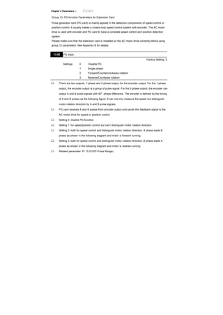 Chapter 4 Parameters |
Group 13: PG function Parameters for Extension Card
Pulse generator card (PG card) is mainly applied in the detection components of speed control or
position control. It usually makes a closed-loop speed control system with encoder. The AC motor
drive is used with encoder and PG card to have a complete speed control and position detection
system.
Please make sure that the extension card is installed on the AC motor drive correctly before using
group 12 parameters. See Appendix B for details.
13.00 PG Input
Factory Setting: 0
Settings 0 Disable PG
1 Single phase
2 Forward/Counterclockwise rotation
3 Reverse/Clockwise rotation
There are two outputs, 1-phase and 2-phase output, for the encoder output. For the 1-phase
output, the encoder output is a group of pulse signal. For the 2-phase output, the encoder can
output A and B pulse signals with 90
o
phase difference. The encoder is defined by the timing
of A and B pulses as the following figure. It can not only measure the speed but distinguish
motor rotation direction by A and B pulse signals.
PG card receives A and B pulses from encoder output and sends this feedback signal to the
AC motor drive for speed or position control.
Setting 0: disable PG function.
Setting 1: for speed/position control but can’t distinguish motor rotation direction.
Setting 2: both for speed control and distinguish motor rotation direction. A phase leads B
phase as shown in the following diagram and motor is forward running.
Setting 3: both for speed control and distinguish motor rotation direction. B phase leads A
phase as shown in the following diagram and motor is reverse running.
Related parameter: Pr.13.01(PG Pulse Range)
 
