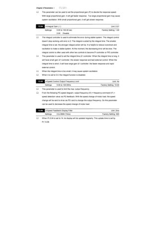 Chapter 4 Parameters |
This parameter can be used to set the proportional gain (P) to decide the response speed.
With large proportional gain, it will get faster response. Too large proportional gain may cause
system oscillation. With small proportional gain, it will get slower response.
13.04 Integral Gain ( I ) Unit: 0.01
Settings 0.00 to 100.00 sec Factory Setting: 1.00
0.00 Disable
The integral controller is used to eliminate the error during stable system. The integral control
doesn’t stop working until error is 0. The integral is acted by the integral time. The smaller
integral time is set, the stronger integral action will be. It is helpful to reduce overshoot and
oscillation to make a stable system. At this moment, the decreasing error will be slow. The
integral control is often used with other two controls to become PI controller or PID controller.
This parameter is used to set the integral time of I controller. When the integral time is long, it
will have small gain of I controller, the slower response and bad external control. When the
integral time is short, it will have large gain of I controller, the faster response and rapid
external control.
When the integral time is too small, it may cause system oscillation.
When it is set to 0.0, the integral function is disabled.
13.05 Speed Control Output Frequency Limit Unit: Hz
Settings 0.00 to 100.00Hz Factory Setting: 10.00
This parameter is used to limit the max. output frequency.
From the following PG speed diagram, output frequency (H) = frequency command (F) +
speed detection value via PG feedback. With the speed change of motor load, the speed
change will be sent to drive via PG card to change the output frequency. So this parameter
can be used to decrease the speed change of motor load.
13.06 Speed Feedback Display Filter Unit: 2ms
Settings 0 to 9999 (*2ms) Factory Setting: 500
When Pr.0.04 is set to 14, its display will be updated regularly. This update time is set by
Pr.13.06.
 