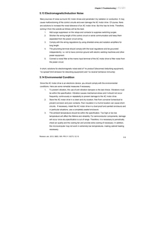 Chapter 5 Troubleshooting|
Revision Jan. 2012, 08EE, SW--PW V1.15/CTL V2.15
5-9
5.13 Electromagnetic/Induction Noise
Many sources of noise surround AC motor drives and penetrate it by radiation or conduction. It may
cause malfunctioning of the control circuits and even damage the AC motor drive. Of course, there
are solutions to increase the noise tolerance of an AC motor drive. But this has its limits. Therefore,
solving it from the outside as follows will be the best.
1. Add surge suppressor on the relays and contacts to suppress switching surges.
2. Shorten the wiring length of the control circuit or serial communication and keep them
separated from the power circuit wiring.
3. Comply with the wiring regulations by using shielded wires and isolation amplifiers for
long length.
4. The grounding terminal should comply with the local regulations and be grounded
independently, i.e. not to have common ground with electric welding machines and other
power equipment.
5. Connect a noise filter at the mains input terminal of the AC motor drive to filter noise from
the power circuit.
In short, solutions for electromagnetic noise exist of “no product”(disconnect disturbing equipment),
“no spread”(limit emission for disturbing equipment) and “no receive”(enhance immunity).
5.14 Environmental Condition
Since the AC motor drive is an electronic device, you should comply with the environmental
conditions. Here are some remedial measures if necessary.
1. To prevent vibration, the use of anti-vibration dampers is the last choice. Vibrations must
be within the specification. Vibration causes mechanical stress and it should not occur
frequently, continuously or repeatedly to prevent damage to the AC motor drive.
2. Store the AC motor drive in a clean and dry location, free from corrosive fumes/dust to
prevent corrosion and poor contacts. Poor insulation in a humid location can cause short-
circuits. If necessary, install the AC motor drive in a dust-proof and painted enclosure and
in particular situations, use a completely sealed enclosure.
3. The ambient temperature should be within the specification. Too high or too low
temperature will affect the lifetime and reliability. For semiconductor components, damage
will occur once any specification is out of range. Therefore, it is necessary to periodically
check air quality and the cooling fan and provide extra cooling of necessary. In addition,
the microcomputer may not work in extremely low temperatures, making cabinet heating
necessary.
 