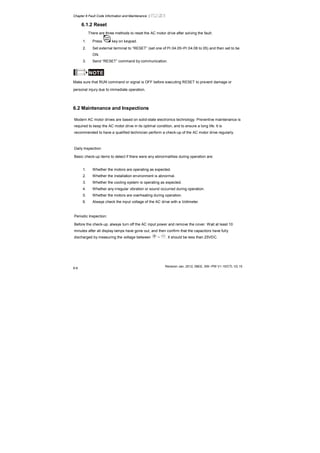 Chapter 6 Fault Code Information and Maintenance |
Revision Jan. 2012, 08EE, SW--PW V1.15/CTL V2.15
6-6
6.1.2 Reset
There are three methods to reset the AC motor drive after solving the fault:
1. Press key on keypad.
2. Set external terminal to “RESET” (set one of Pr.04.05~Pr.04.08 to 05) and then set to be
ON.
3. Send “RESET” command by communication.
NOTE
Make sure that RUN command or signal is OFF before executing RESET to prevent damage or
personal injury due to immediate operation.
6.2 Maintenance and Inspections
Modern AC motor drives are based on solid-state electronics technology. Preventive maintenance is
required to keep the AC motor drive in its optimal condition, and to ensure a long life. It is
recommended to have a qualified technician perform a check-up of the AC motor drive regularly.
Daily Inspection:
Basic check-up items to detect if there were any abnormalities during operation are:
1. Whether the motors are operating as expected.
2. Whether the installation environment is abnormal.
3. Whether the cooling system is operating as expected.
4. Whether any irregular vibration or sound occurred during operation.
5. Whether the motors are overheating during operation.
6. Always check the input voltage of the AC drive with a Voltmeter.
Periodic Inspection:
Before the check-up, always turn off the AC input power and remove the cover. Wait at least 10
minutes after all display lamps have gone out, and then confirm that the capacitors have fully
discharged by measuring the voltage between ~ . It should be less than 25VDC.
 