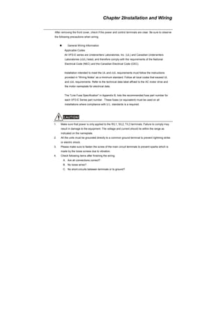 Chapter 2Installation and Wiring
After removing the front cover, check if the power and control terminals are clear. Be sure to observe
the following precautions when wiring.
General Wiring Information
Applicable Codes
All VFD-E series are Underwriters Laboratories, Inc. (UL) and Canadian Underwriters
Laboratories (cUL) listed, and therefore comply with the requirements of the National
Electrical Code (NEC) and the Canadian Electrical Code (CEC).
Installation intended to meet the UL and cUL requirements must follow the instructions
provided in “Wiring Notes” as a minimum standard. Follow all local codes that exceed UL
and cUL requirements. Refer to the technical data label affixed to the AC motor drive and
the motor nameplate for electrical data.
The "Line Fuse Specification" in Appendix B, lists the recommended fuse part number for
each VFD-E Series part number. These fuses (or equivalent) must be used on all
installations where compliance with U.L. standards is a required.
CAUTION!
1. Make sure that power is only applied to the R/L1, S/L2, T/L3 terminals. Failure to comply may
result in damage to the equipment. The voltage and current should lie within the range as
indicated on the nameplate.
2. All the units must be grounded directly to a common ground terminal to prevent lightning strike
or electric shock.
3. Please make sure to fasten the screw of the main circuit terminals to prevent sparks which is
made by the loose screws due to vibration.
4. Check following items after finishing the wiring:
A. Are all connections correct?
B. No loose wires?
C. No short-circuits between terminals or to ground?
 