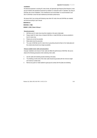 Appendix B Accessories|
Revision Oct. 2009, 07EE, SW--PW V1.14/CTL V2.14 B-41
Installation
All electrical equipment, including AC motor drives, will generate high-frequency/low-frequency noise
and will interfere with peripheral equipment by radiation or conduction when in operation. By using an
EMI filter with correct installation, much interference can be eliminated. It is recommended to use
DELTA EMI filter to have the best interference elimination performance.
We assure that it can comply with following rules when AC motor drive and EMI filter are installed
and wired according to user manual:
EN61000-6-4
EN61800-3: 1996
EN55011 (1991) Class A Group 1
General precaution
1. EMI filter and AC motor drive should be installed on the same metal plate.
2. Please install AC motor drive on footprint EMI filter or install EMI filter as close as possible to
the AC motor drive.
3. Please wire as short as possible.
4. Metal plate should be grounded.
5. The cover of EMI filter and AC motor drive or grounding should be fixed on the metal plate and
the contact area should be as large as possible.
Choose suitable motor cable and precautions
Improper installation and choice of motor cable will affect the performance of EMI filter. Be sure to
observe the following precautions when selecting motor cable.
1. Use the cable with shielding (double shielding is the best).
2. The shielding on both ends of the motor cable should be grounded with the minimum length
and maximum contact area.
3. Remove any paint on metal saddle for good ground contact with the plate and shielding.
 