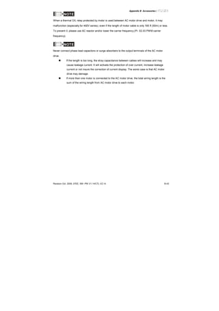 Appendix B Accessories|
Revision Oct. 2009, 07EE, SW--PW V1.14/CTL V2.14 B-43
NOTE
When a thermal O/L relay protected by motor is used between AC motor drive and motor, it may
malfunction (especially for 460V series), even if the length of motor cable is only 165 ft (50m) or less.
To prevent it, please use AC reactor and/or lower the carrier frequency (Pr. 02.03 PWM carrier
frequency).
NOTE
Never connect phase lead capacitors or surge absorbers to the output terminals of the AC motor
drive.
If the length is too long, the stray capacitance between cables will increase and may
cause leakage current. It will activate the protection of over current, increase leakage
current or not insure the correction of current display. The worst case is that AC motor
drive may damage.
If more than one motor is connected to the AC motor drive, the total wiring length is the
sum of the wiring length from AC motor drive to each motor.
 