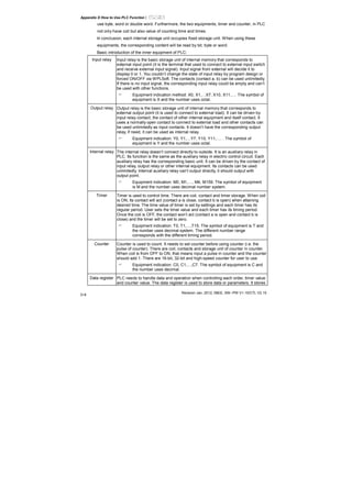 Appendix D How to Use PLC Function|
Revision Jan. 2012, 08EE, SW--PW V1.15/CTL V2.15
D-8
use byte, word or double word. Furthermore, the two equipments, timer and counter, in PLC
not only have coil but also value of counting time and times.
In conclusion, each internal storage unit occupies fixed storage unit. When using these
equipments, the corresponding content will be read by bit, byte or word.
Basic introduction of the inner equipment of PLC:
Input relay Input relay is the basic storage unit of internal memory that corresponds to
external input point (it is the terminal that used to connect to external input switch
and receive external input signal). Input signal from external will decide it to
display 0 or 1. You couldn’t change the state of input relay by program design or
forced ON/OFF via WPLSoft. The contacts (contact a, b) can be used unlimitedly.
If there is no input signal, the corresponding input relay could be empty and can’t
be used with other functions.
Equipment indication method: X0, X1,…X7, X10, X11,…. The symbol of
equipment is X and the number uses octal.
Output relay Output relay is the basic storage unit of internal memory that corresponds to
external output point (it is used to connect to external load). It can be driven by
input relay contact, the contact of other internal equipment and itself contact. It
uses a normally open contact to connect to external load and other contacts can
be used unlimitedly as input contacts. It doesn’t have the corresponding output
relay, if need, it can be used as internal relay.
Equipment indication: Y0, Y1,…Y7, Y10, Y11,…. . The symbol of
equipment is Y and the number uses octal.
Internal relay The internal relay doesn’t connect directly to outside. It is an auxiliary relay in
PLC. Its function is the same as the auxiliary relay in electric control circuit. Each
auxiliary relay has the corresponding basic unit. It can be driven by the contact of
input relay, output relay or other internal equipment. Its contacts can be used
unlimitedly. Internal auxiliary relay can’t output directly, it should output with
output point.
Equipment indication: M0, M1,…, M4, M159. The symbol of equipment
is M and the number uses decimal number system.
Timer Timer is used to control time. There are coil, contact and timer storage. When coil
is ON, its contact will act (contact a is close, contact b is open) when attaining
desired time. The time value of timer is set by settings and each timer has its
regular period. User sets the timer value and each timer has its timing period.
Once the coil is OFF, the contact won’t act (contact a is open and contact b is
close) and the timer will be set to zero.
Equipment indication: T0, T1,…,T15. The symbol of equipment is T and
the number uses decimal system. The different number range
corresponds with the different timing period.
Counter Counter is used to count. It needs to set counter before using counter (i.e. the
pulse of counter). There are coil, contacts and storage unit of counter in counter.
When coil is from OFF to ON, that means input a pulse in counter and the counter
should add 1. There are 16-bit, 32-bit and high-speed counter for user to use.
Equipment indication: C0, C1,…,C7. The symbol of equipment is C and
the number uses decimal.
Data register PLC needs to handle data and operation when controlling each order, timer value
and counter value. The data register is used to store data or parameters. It stores
 