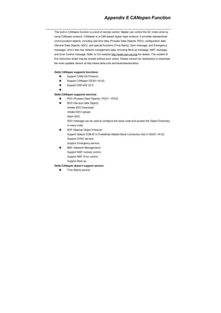 Appendix E CANopen Function
The built-in CANopen function is a kind of remote control. Master can control the AC motor drive by
using CANopen protocol. CANopen is a CAN-based higher layer protocol. It provides standardized
communication objects, including real-time data (Process Data Objects, PDO), configuration data
(Service Data Objects, SDO), and special functions (Time Stamp, Sync message, and Emergency
message). And it also has network management data, including Boot-up message, NMT message,
and Error Control message. Refer to CiA website http://www.can-cia.org/ for details. The content of
this instruction sheet may be revised without prior notice. Please consult our distributors or download
the most updated version at http://www.delta.com.tw/industrialautomation
Delta CANopen supports functions:
Support CAN2.0A Protocol;
Support CANopen DS301 V4.02;
Support DSP-402 V2.0.
Delta CANopen supports services:
PDO (Process Data Objects): PDO1~ PDO2
SDO (Service Data Object):
Initiate SDO Download;
Initiate SDO Upload;
Abort SDO;
SDO message can be used to configure the slave node and access the Object Dictionary
in every node.
SOP (Special Object Protocol):
Support default COB-ID in Predefined Master/Slave Connection Set in DS301 V4.02;
Support SYNC service;
Support Emergency service.
NMT (Network Management):
Support NMT module control;
Support NMT Error control;
Support Boot-up.
Delta CANopen doesn’t support service:
Time Stamp service
 