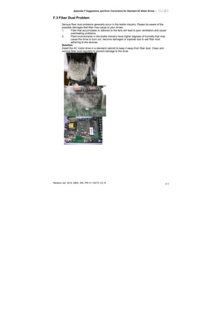 Appendix F Suggestions and Error Corrections for Standard AC Motor Drives |
Revision Jan. 2012, 08EE, SW--PW V1.15/CTL V2.15
F-7
F.3 Fiber Dust Problem
Serious fiber dust problems generally occur in the textile industry. Please be aware of the
possible damages that fiber may cause to your drives:
1. Fiber that accumulates or adheres to the fans will lead to poor ventilation and cause
overheating problems.
2. Plant environments in the textile industry have higher degrees of humidity that may
cause the drive to burn out, become damaged or explode due to wet fiber dust
adhering to the devices.
Solution:
Install the AC motor drive in a standard cabinet to keep it away from fiber dust. Clean and
remove fiber dust regularly to prevent damage to the drive.
 