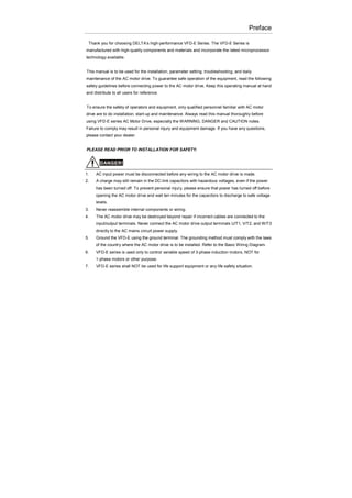 Preface
Thank you for choosing DELTA’s high-performance VFD-E Series. The VFD-E Series is
manufactured with high-quality components and materials and incorporate the latest microprocessor
technology available.
This manual is to be used for the installation, parameter setting, troubleshooting, and daily
maintenance of the AC motor drive. To guarantee safe operation of the equipment, read the following
safety guidelines before connecting power to the AC motor drive. Keep this operating manual at hand
and distribute to all users for reference.
To ensure the safety of operators and equipment, only qualified personnel familiar with AC motor
drive are to do installation, start-up and maintenance. Always read this manual thoroughly before
using VFD-E series AC Motor Drive, especially the WARNING, DANGER and CAUTION notes.
Failure to comply may result in personal injury and equipment damage. If you have any questions,
please contact your dealer.
PLEASE READ PRIOR TO INSTALLATION FOR SAFETY.
DANGER!
1. AC input power must be disconnected before any wiring to the AC motor drive is made.
2. A charge may still remain in the DC-link capacitors with hazardous voltages, even if the power
has been turned off. To prevent personal injury, please ensure that power has turned off before
opening the AC motor drive and wait ten minutes for the capacitors to discharge to safe voltage
levels.
3. Never reassemble internal components or wiring.
4. The AC motor drive may be destroyed beyond repair if incorrect cables are connected to the
input/output terminals. Never connect the AC motor drive output terminals U/T1, V/T2, and W/T3
directly to the AC mains circuit power supply.
5. Ground the VFD-E using the ground terminal. The grounding method must comply with the laws
of the country where the AC motor drive is to be installed. Refer to the Basic Wiring Diagram.
6. VFD-E series is used only to control variable speed of 3-phase induction motors, NOT for
1-phase motors or other purpose.
7. VFD-E series shall NOT be used for life support equipment or any life safety situation.
 