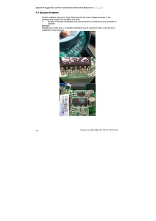 Appendix F Suggestions and Error Corrections for Standard AC Motor Drives |
Revision Jan. 2012, 08EE, SW--PW V1.15/CTL V2.15
F-8
F.4 Erosion Problem
Erosion problems may occur if any fluids flow into the drives. Please be aware of the
damages that erosion may cause to your drive.
1. Erosion of internal components may cause the drive to malfunction and possibility to
explode.
Solution:
Install the AC motor drive in a standard cabinet to keep it away from fluids. Clean the drive
regularly to prevent erosion.
 