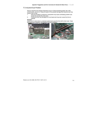 Appendix F Suggestions and Error Corrections for Standard AC Motor Drives |
Revision Jan. 2012, 08EE, SW--PW V1.15/CTL V2.15
F-9
F.5 Industrial Dust Problem
Serious industrial dust pollution frequently occurs in stone processing plants, flour mills,
cement plants, and so on. Please be aware of the possible damage that industrial dust may
cause to your drives:
1. Dust accumulating on electronic components may cause overheating problem and
shorten the service life of the drive.
2. Conductive dust may damage the circuit board and may even cause the drive to
explode.
Solution:
Install the AC motor drive in a standard cabinet and cover the drive with a dust cover. Clean
the cabinet and ventilation hole regularly for good ventilation.
 