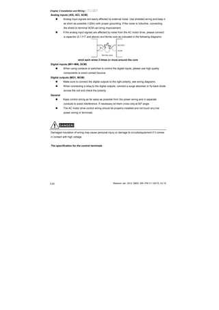 Chapter 2 Installation and Wiring|
Revision Jan. 2012, 08EE, SW--PW V1.15/CTL V2.152-20
Analog inputs (AVI, ACI, ACM)
Analog input signals are easily affected by external noise. Use shielded wiring and keep it
as short as possible (<20m) with proper grounding. If the noise is inductive, connecting
the shield to terminal ACM can bring improvement.
If the analog input signals are affected by noise from the AC motor drive, please connect
a capacitor (0.1 μ F and above) and ferrite core as indicated in the following diagrams:
C
AVI/ACI
ACM
ferrite core
wind each wires 3 times or more around the core
Digital inputs (MI1~MI6, DCM)
When using contacts or switches to control the digital inputs, please use high quality
components to avoid contact bounce.
Digital outputs (MO1, MCM)
Make sure to connect the digital outputs to the right polarity, see wiring diagrams.
When connecting a relay to the digital outputs, connect a surge absorber or fly-back diode
across the coil and check the polarity.
General
Keep control wiring as far away as possible from the power wiring and in separate
conduits to avoid interference. If necessary let them cross only at 90º angle.
The AC motor drive control wiring should be properly installed and not touch any live
power wiring or terminals.
DANGER!
Damaged insulation of wiring may cause personal injury or damage to circuits/equipment if it comes
in contact with high voltage.
The specification for the control terminals
 