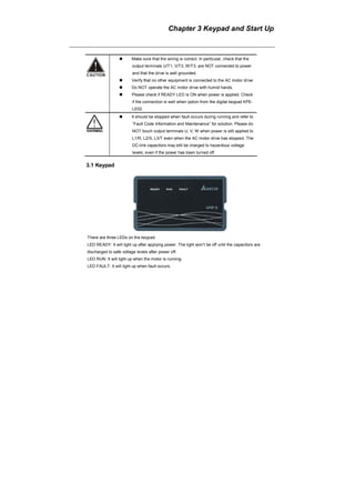 Chapter 3 Keypad and Start Up
Make sure that the wiring is correct. In particular, check that the
output terminals U/T1, V/T2, W/T3. are NOT connected to power
and that the drive is well grounded.
Verify that no other equipment is connected to the AC motor drive
Do NOT operate the AC motor drive with humid hands.
Please check if READY LED is ON when power is applied. Check
if the connection is well when option from the digital keypad KPE-
LE02.
It should be stopped when fault occurs during running and refer to
“Fault Code Information and Maintenance” for solution. Please do
NOT touch output terminals U, V, W when power is still applied to
L1/R, L2/S, L3/T even when the AC motor drive has stopped. The
DC-link capacitors may still be charged to hazardous voltage
levels, even if the power has been turned off.
3.1 Keypad
There are three LEDs on the keypad:
LED READY: It will light up after applying power. The light won’t be off until the capacitors are
discharged to safe voltage levels after power off.
LED RUN: It will light up when the motor is running.
LED FAULT: It will light up when fault occurs.
 