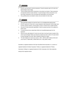 WARNING!
1. DO NOT use Hi-pot test for internal components. The semi-conductor used in AC motor drive
easily damage by high-voltage.
2. There are highly sensitive MOS components on the printed circuit boards. These components
are especially sensitive to static electricity. To prevent damage to these components, do not
touch these components or the circuit boards with metal objects or your bare hands.
3. Only qualified persons are allowed to install, wire and maintain AC motor drives.
CAUTION!
1. Some parameters settings can cause the motor to run immediately after applying power.
2. DO NOT install the AC motor drive in a place subjected to high temperature, direct sunlight, high
humidity, excessive vibration, corrosive gases or liquids, or airborne dust or metallic particles.
3. Only use AC motor drives within specification. Failure to comply may result in fire, explosion or
electric shock.
4. To prevent personal injury, please keep children and unqualified people away from the
equipment.
5. When the motor cable between AC motor drive and motor is too long, the layer insulation of the
motor may be damaged. Please use a frequency inverter duty motor or add an AC output reactor
to prevent damage to the motor. Refer to appendix B Reactor for details.
6. The rated voltage for AC motor drive must be ≤ 240V (≤ 480V for 460V models) and the short
circuit must be ≤ 5000A RMS (≤10000A RMS for the ≥ 40hp (30kW) models).
DeviceNet is a registered trademark of the Open DeviceNet Vendor Association, Inc. Lonwork is a
registered trademark of Echelon Corporation. Profibus is a registered trademark of Profibus
International. CANopen is a registered trademark of CAN in Automation (CiA). Other trademarks
belong to their respective owners.
 