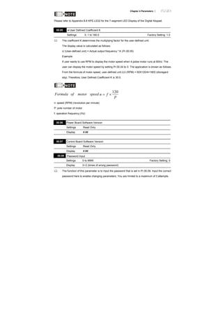 Chapter 4 Parameters |
NOTE
Please refer to Appendix B.8 KPE-LE02 for the 7-segment LED Display of the Digital Keypad.
00.05 User Defined Coefficient K
Settings 0. 1 to 160.0 Factory Setting: 1.0
The coefficient K determines the multiplying factor for the user-defined unit.
The display value is calculated as follows:
U (User-defined unit) = Actual output frequency * K (Pr.00.05)
Example:
If user wants to use RPM to display the motor speed when 4-polse motor runs at 60Hz. The
user can display the motor speed by setting Pr.00.04 to 0. The application is shown as follows.
From the formula of motor speed, user-defined unit (U) (RPM) = 60X120/4=1800 (disregard
slip). Therefore, User Defined Coefficient K is 30.0.
NOTE
speedmotorofFormula
P
fn
120
×=
n: speed (RPM) (revolution per minute)
P: pole number of motor
f: operation frequency (Hz)
00.06 Power Board Software Version
Settings Read Only
Display #.##
00.07 Control Board Software Version
Settings Read Only
Display #.##
00.08 Password Input
Settings 0 to 9999 Factory Setting: 0
Display 0~2 (times of wrong password)
The function of this parameter is to input the password that is set in Pr.00.09. Input the correct
password here to enable changing parameters. You are limited to a maximum of 3 attempts.
 