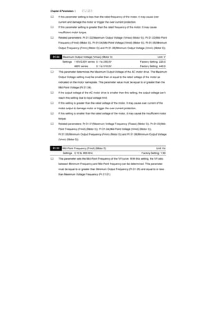 Chapter 4 Parameters |
If this parameter setting is less than the rated frequency of the motor, it may cause over
current and damage the motor or trigger the over current protection.
If this parameter setting is greater than the rated frequency of the motor, it may cause
insufficient motor torque.
Related parameters: Pr.01.02(Maximum Output Voltage (Vmax) (Motor 0)), Pr.01.03(Mid-Point
Frequency (Fmid) (Motor 0)), Pr.01.04(Mid-Point Voltage (Vmid) (Motor 0)), Pr.01.05(Minimum
Output Frequency (Fmin) (Motor 0)) and Pr.01.06(Minimum Output Voltage (Vmin) (Motor 0)).
01.02 Maximum Output Voltage (Vmax) (Motor 0) Unit: V
Settings 115V/230V series 0.1 to 255.0V Factory Setting: 220.0
460V series 0.1 to 510.0V Factory Setting: 440.0
This parameter determines the Maximum Output Voltage of the AC motor drive. The Maximum
Output Voltage setting must be smaller than or equal to the rated voltage of the motor as
indicated on the motor nameplate. This parameter value must be equal to or greater than the
Mid-Point Voltage (Pr.01.04).
If the output voltage of the AC motor drive is smaller than this setting, the output voltage can’t
reach this setting due to input voltage limit.
If this setting is greater than the rated voltage of the motor, it may cause over current of the
motor output to damage motor or trigger the over current protection.
If this setting is smaller than the rated voltage of the motor, it may cause the insufficient motor
torque.
Related parameters: Pr.01.01(Maximum Voltage Frequency (Fbase) (Motor 0)), Pr.01.03(Mid-
Point Frequency (Fmid) (Motor 0)), Pr.01.04(Mid-Point Voltage (Vmid) (Motor 0)),
Pr.01.05(Minimum Output Frequency (Fmin) (Motor 0)) and Pr.01.06(Minimum Output Voltage
(Vmin) (Motor 0)).
01.03 Mid-Point Frequency (Fmid) (Motor 0) Unit: Hz
Settings 0.10 to 600.0Hz Factory Setting: 1.50
This parameter sets the Mid-Point Frequency of the V/f curve. With this setting, the V/f ratio
between Minimum Frequency and Mid-Point frequency can be determined. This parameter
must be equal to or greater than Minimum Output Frequency (Pr.01.05) and equal to or less
than Maximum Voltage Frequency (Pr.01.01).
 