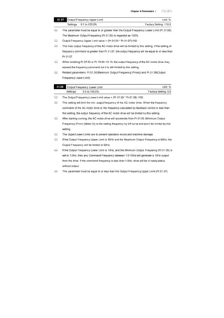 Chapter 4 Parameters |
01.07 Output Frequency Upper Limit Unit: %
Settings 0.1 to 120.0% Factory Setting: 110.0
This parameter must be equal to or greater than the Output Frequency Lower Limit (Pr.01.08).
The Maximum Output Frequency (Pr.01.00) is regarded as 100%.
Output Frequency Upper Limit value = (Pr.01.00 * Pr.01.07)/100.
The max. output frequency of the AC motor drive will be limited by this setting. If the setting of
frequency command is greater than Pr.01.07, the output frequency will be equal to or less than
Pr.01.07.
When enabling Pr.07.03 or Pr.10.00~10.13, the output frequency of the AC motor drive may
exceed the frequency command but it is still limited by this setting.
Related parameters: Pr.01.00(Maximum Output Frequency (Fmax)) and Pr.01.08(Output
Frequency Lower Limit).
01.08 Output Frequency Lower Limit Unit: %
Settings 0.0 to 100.0% Factory Setting: 0.0
The Output Frequency Lower Limit value = (Pr.01.00 * Pr.01.08) /100.
This setting will limit the min. output frequency of the AC motor drive. When the frequency
command of the AC motor drive or the frequency calculated by feedback control is less than
this setting, the output frequency of the AC motor drive will be limited by this setting.
After starting running, the AC motor drive will accelerate from Pr.01.05 (Minimum Output
Frequency (Fmin) (Motor 0)) to the setting frequency by V/f curve and won’t be limited by this
setting.
The Upper/Lower Limits are to prevent operation errors and machine damage.
If the Output Frequency Upper Limit is 50Hz and the Maximum Output Frequency is 60Hz, the
Output Frequency will be limited to 50Hz.
If the Output Frequency Lower Limit is 10Hz, and the Minimum Output Frequency (Pr.01.05) is
set to 1.0Hz, then any Command Frequency between 1.0-10Hz will generate a 10Hz output
from the drive. If the command frequency is less than 1.0Hz, drive will be in ready status
without output.
This parameter must be equal to or less than the Output Frequency Upper Limit (Pr.01.07).
 