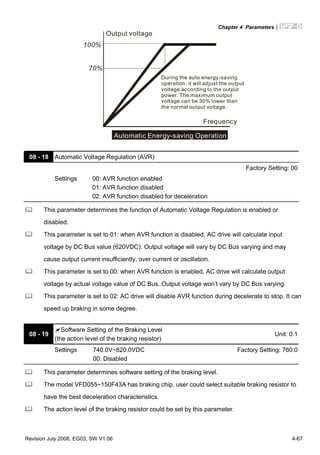 Chapter 4 Parameters|
Revision July 2008, EG03, SW V1.06 4-67
70%
Output voltage
100%
Frequency
Automatic Energy-saving Operation
During the auto energy-saving
operation, it will adjust the output
voltage according to the output
power. The maximum output
voltage can be 30% lower than
the normal output voltage.
08 - 18 Automatic Voltage Regulation (AVR)
Factory Setting: 00
Settings 00: AVR function enabled
01: AVR function disabled
02: AVR function disabled for deceleration
This parameter determines the function of Automatic Voltage Regulation is enabled or
disabled.
This parameter is set to 01: when AVR function is disabled, AC drive will calculate input
voltage by DC Bus value (620VDC). Output voltage will vary by DC Bus varying and may
cause output current insufficiently, over current or oscillation.
This parameter is set to 00: when AVR function is enabled, AC drive will calculate output
voltage by actual voltage value of DC Bus. Output voltage won’t vary by DC Bus varying.
This parameter is set to 02: AC drive will disable AVR function during decelerate to stop. It can
speed up braking in some degree.
08 - 19
Software Setting of the Braking Level
(the action level of the braking resistor)
Unit: 0.1
Settings 740.0V~820.0VDC
00: Disabled
Factory Setting: 760.0
This parameter determines software setting of the braking level.
The model VFD055~150F43A has braking chip, user could select suitable braking resistor to
have the best deceleration characteristics.
The action level of the braking resistor could be set by this parameter.
 