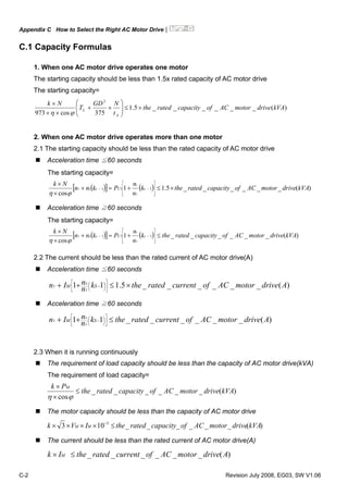 Appendix C How to Select the Right AC Motor Drive|
C-2 Revision July 2008, EG03, SW V1.06
C.1 Capacity Formulas
1. When one AC motor drive operates one motor
The starting capacity should be less than 1.5x rated capacity of AC motor drive
The starting capacity=
)(______5.1
375cos973
2
kVAdrivemotorACofcapacityratedthe
t
NGD
T
Nk
A
L ×≤⎟⎟
⎠
⎞
⎜⎜
⎝
⎛
×+
××
×
ϕη
2. When one AC motor drive operates more than one motor
2.1 The starting capacity should be less than the rated capacity of AC motor drive
Acceleration time ≦60 seconds
The starting capacity=
( )[ ] ( ) )(______5.11
cos
111 kVAdrivemotorACofcapacityratedthek
n
n
Pknn
Nk
sCss
T
s
T ×≤+=+
×
×
⎥
⎥
⎥
⎦
⎤
⎢
⎢
⎢
⎣
⎡
−−
ϕη
Acceleration time ≧60 seconds
The starting capacity=
( )[ ] ( ) )(______1
cos
111 kVAdrivemotorACofcapacityratedthek
n
n
Pknn
Nk
sCss
T
s
T ≤+=+
×
×
⎥
⎥
⎥
⎦
⎤
⎢
⎢
⎢
⎣
⎡
−−
ϕη
2.2 The current should be less than the rated current of AC motor drive(A)
Acceleration time ≦60 seconds
)(______5.111 AdrivemotorACofcurrentratedthekn
nIn SM
T
S
T ×≤++ ⎥
⎦
⎤
⎢
⎣
⎡
⎟
⎠
⎞⎜
⎝
⎛ −
Acceleration time ≧60 seconds
)(______11 AdrivemotorACofcurrentratedthekn
nIn SM
T
S
T ≤++ ⎥
⎦
⎤
⎢
⎣
⎡
⎟
⎠
⎞⎜
⎝
⎛ −
2.3 When it is running continuously
The requirement of load capacity should be less than the capacity of AC motor drive(kVA)
The requirement of load capacity=
)(______
cos
kVAdrivemotorACofcapacityratedthe
Pk M
≤
×
×
ϕη
The motor capacity should be less than the capacity of AC motor drive
)(______103 3
kVAdrivemotorACofcapacityratedtheIVk MM ≤×××× −
The current should be less than the rated current of AC motor drive(A)
)(______ AdrivemotorACofcurrentratedtheIk M ≤×
 