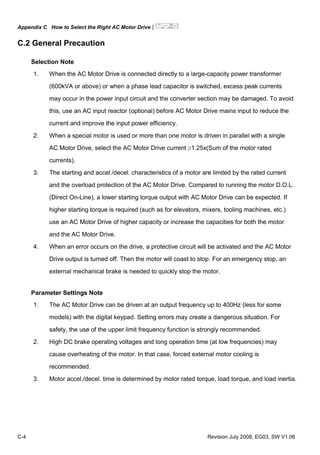Appendix C How to Select the Right AC Motor Drive|
C-4 Revision July 2008, EG03, SW V1.06
C.2 General Precaution
Selection Note
1. When the AC Motor Drive is connected directly to a large-capacity power transformer
(600kVA or above) or when a phase lead capacitor is switched, excess peak currents
may occur in the power input circuit and the converter section may be damaged. To avoid
this, use an AC input reactor (optional) before AC Motor Drive mains input to reduce the
current and improve the input power efficiency.
2. When a special motor is used or more than one motor is driven in parallel with a single
AC Motor Drive, select the AC Motor Drive current ≥1.25x(Sum of the motor rated
currents).
3. The starting and accel./decel. characteristics of a motor are limited by the rated current
and the overload protection of the AC Motor Drive. Compared to running the motor D.O.L.
(Direct On-Line), a lower starting torque output with AC Motor Drive can be expected. If
higher starting torque is required (such as for elevators, mixers, tooling machines, etc.)
use an AC Motor Drive of higher capacity or increase the capacities for both the motor
and the AC Motor Drive.
4. When an error occurs on the drive, a protective circuit will be activated and the AC Motor
Drive output is turned off. Then the motor will coast to stop. For an emergency stop, an
external mechanical brake is needed to quickly stop the motor.
Parameter Settings Note
1. The AC Motor Drive can be driven at an output frequency up to 400Hz (less for some
models) with the digital keypad. Setting errors may create a dangerous situation. For
safety, the use of the upper limit frequency function is strongly recommended.
2. High DC brake operating voltages and long operation time (at low frequencies) may
cause overheating of the motor. In that case, forced external motor cooling is
recommended.
3. Motor accel./decel. time is determined by motor rated torque, load torque, and load inertia.
 
