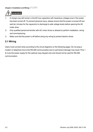 Chapter 2 Installation and Wiring|
2-2 Revision July 2008, EG03, SW V1.06
DANGER!
1. A charge may still remain in the DC bus capacitors with hazardous voltages even if the power
has been turned off. To prevent personal injury, please ensure that the power is turned off and
wait ten minutes for the capacitors to discharge to safe voltage levels before opening the AC
motor drive.
2. Only qualified personnel familiar with AC motor drives is allowed to perform installation, wiring
and commissioning.
3. Make sure that the power is off before doing any wiring to prevent electric shock.
2.1 Wiring
Users must connect wires according to the circuit diagrams on the following pages. Do not plug a
modem or telephone line to the RS-485 communication port or permanent damage may result. Pins 1
& 2 are the power supply for the optional copy keypad only and should not be used for RS-485
communication.
 