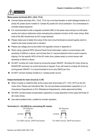 Chapter 2 Installation and Wiring|
Revision July 2008, EG03, SW V1.06 2-9
CAUTION!
Mains power terminals (R/L1, S/L2, T/L3)
Connect these terminals (R/L1, S/L2, T/L3) via a non-fuse breaker or earth leakage breaker to 3-
phase AC power (some models to 1-phase AC power) for circuit protection. It is unnecessary to
consider phase-sequence.
It is recommended to add a magnetic contactor (MC) in the power input wiring to cut off power
quickly and reduce malfunction when activating the protection function of AC motor drives. Both
ends of the MC should have an R-C surge absorber.
Please make sure to fasten the screw of the main circuit terminals to prevent sparks which is
made by the loose screws due to vibration.
Please use voltage and current within the regulation shown in Appendix A.
When using a general GFCI (Ground Fault Circuit Interrupter), select a current sensor with
sensitivity of 200mA or above, and not less than 0.1-second detection time to avoid nuisance
tripping. For the specific GFCI of the AC motor drive, please select a current sensor with
sensitivity of 30mA or above.
Do NOT run/stop AC motor drives by turning the power ON/OFF. Run/stop AC motor drives by
RUN/STOP command via control terminals or keypad. If you still need to run/stop AC drives by
turning power ON/OFF, it is recommended to do so only ONCE per hour.
Do NOT connect 3-phase models to a 1-phase power source.
Output terminals for main circuit (U, V, W)
When it needs to install the filter at the output side of terminals U/T1, V/T2, W/T3 on the AC
motor drive. Please use inductance filter. Do not use phase-compensation capacitors or L-C
(Inductance-Capacitance) or R-C (Resistance-Capacitance), unless approved by Delta.
DO NOT connect phase-compensation capacitors or surge absorbers at the output terminals of
AC motor drives.
Use well-insulated motor, suitable for inverter operation.
Terminals [+1, +2(+2/B1)] for connecting DC reactor
+1
Jumper
DC Reactor
For 460V series, 20HP and below
+1
Jumper
DC Reactor
For 460V series, 25HP and above
 