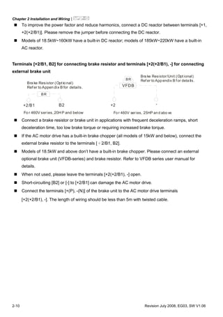 Chapter 2 Installation and Wiring|
2-10 Revision July 2008, EG03, SW V1.06
To improve the power factor and reduce harmonics, connect a DC reactor between terminals [+1,
+2(+2/B1)]. Please remove the jumper before connecting the DC reactor.
Models of 18.5kW~160kW have a built-in DC reactor; models of 185kW~220kW have a built-in
AC reactor.
Terminals [+2/B1, B2] for connecting brake resistor and terminals [+2(+2/B1), -] for connecting
external brake unit
+2/B1 B2
BR
Bra ke Resistor (Opt io nal)
Ref er to Appen dix B for details.
Fo r 460V series, 20HP and below
+2 -
VFDB
BR
Bra ke Resistor/Unit (Opt ional)
Ref er to App endix B for deta ils.
Fo r 460V series, 25HP an d abo ve
Connect a brake resistor or brake unit in applications with frequent deceleration ramps, short
deceleration time, too low brake torque or requiring increased brake torque.
If the AC motor drive has a built-in brake chopper (all models of 15kW and below), connect the
external brake resistor to the terminals [＋2/B1, B2].
Models of 18.5kW and above don’t have a built-in brake chopper. Please connect an external
optional brake unit (VFDB-series) and brake resistor. Refer to VFDB series user manual for
details.
When not used, please leave the terminals [+2(+2/B1), -] open.
Short-circuiting [B2] or [-] to [+2/B1] can damage the AC motor drive.
Connect the terminals [+(P), -(N)] of the brake unit to the AC motor drive terminals
[+2(+2/B1), -]. The length of wiring should be less than 5m with twisted cable.
 