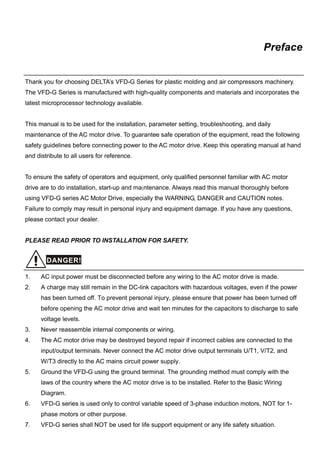 Preface
Thank you for choosing DELTA’s VFD-G Series for plastic molding and air compressors machinery.
The VFD-G Series is manufactured with high-quality components and materials and incorporates the
latest microprocessor technology available.
This manual is to be used for the installation, parameter setting, troubleshooting, and daily
maintenance of the AC motor drive. To guarantee safe operation of the equipment, read the following
safety guidelines before connecting power to the AC motor drive. Keep this operating manual at hand
and distribute to all users for reference.
To ensure the safety of operators and equipment, only qualified personnel familiar with AC motor
drive are to do installation, start-up and maintenance. Always read this manual thoroughly before
using VFD-G series AC Motor Drive, especially the WARNING, DANGER and CAUTION notes.
Failure to comply may result in personal injury and equipment damage. If you have any questions,
please contact your dealer.
PLEASE READ PRIOR TO INSTALLATION FOR SAFETY.
DANGER!
1. AC input power must be disconnected before any wiring to the AC motor drive is made.
2. A charge may still remain in the DC-link capacitors with hazardous voltages, even if the power
has been turned off. To prevent personal injury, please ensure that power has been turned off
before opening the AC motor drive and wait ten minutes for the capacitors to discharge to safe
voltage levels.
3. Never reassemble internal components or wiring.
4. The AC motor drive may be destroyed beyond repair if incorrect cables are connected to the
input/output terminals. Never connect the AC motor drive output terminals U/T1, V/T2, and
W/T3 directly to the AC mains circuit power supply.
5. Ground the VFD-G using the ground terminal. The grounding method must comply with the
laws of the country where the AC motor drive is to be installed. Refer to the Basic Wiring
Diagram.
6. VFD-G series is used only to control variable speed of 3-phase induction motors, NOT for 1-
phase motors or other purpose.
7. VFD-G series shall NOT be used for life support equipment or any life safety situation.
 
