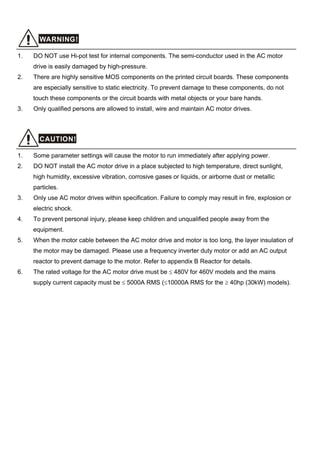 WARNING!
1. DO NOT use Hi-pot test for internal components. The semi-conductor used in the AC motor
drive is easily damaged by high-pressure.
2. There are highly sensitive MOS components on the printed circuit boards. These components
are especially sensitive to static electricity. To prevent damage to these components, do not
touch these components or the circuit boards with metal objects or your bare hands.
3. Only qualified persons are allowed to install, wire and maintain AC motor drives.
CAUTION!
1. Some parameter settings will cause the motor to run immediately after applying power.
2. DO NOT install the AC motor drive in a place subjected to high temperature, direct sunlight,
high humidity, excessive vibration, corrosive gases or liquids, or airborne dust or metallic
particles.
3. Only use AC motor drives within specification. Failure to comply may result in fire, explosion or
electric shock.
4. To prevent personal injury, please keep children and unqualified people away from the
equipment.
5. When the motor cable between the AC motor drive and motor is too long, the layer insulation of
the motor may be damaged. Please use a frequency inverter duty motor or add an AC output
reactor to prevent damage to the motor. Refer to appendix B Reactor for details.
6. The rated voltage for the AC motor drive must be ≤ 480V for 460V models and the mains
supply current capacity must be ≤ 5000A RMS (≤10000A RMS for the ≥ 40hp (30kW) models).
 