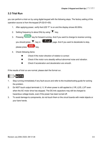 Chapter 3 Keypad and Start Up|
Revision July 2008, EG03, SW V1.06 3-5
3.3 Trial Run
you can perform a trial run by using digital keypad with the following steps. The factory setting of the
operation source is from the keypad (Pr.02-01=00).
1. After applying power, verify that LED “F” is on and the display shows 60.00Hz.
2. Setting frequency to about 5Hz by using key.
3. Pressing RUN key for forward running. And if you want to change to reverse running,
you should press key in U
F
H
page. And if you want to decelerate to stop,
please press RESET
STOP
key.
4. Check following items:
Check if the motor direction of rotation is correct.
Check if the motor runs steadily without abnormal noise and vibration.
Check if acceleration and deceleration are smooth.
If the results of trial run are normal, please start the formal run.
NOTE
1. Stop running immediately if any fault occurs and refer to the troubleshooting guide for solving
the problem.
2. Do NOT touch output terminals U, V, W when power is still applied to L1/R, L2/S, L3/T even
when the AC motor drive has stopped. The DC-link capacitors may still be charged to
hazardous voltage levels, even if the power has been turned off.
3. To avoid damage to components, do not touch them or the circuit boards with metal objects or
your bare hands.
 