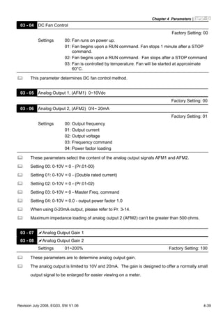 Chapter 4 Parameters|
Revision July 2008, EG03, SW V1.06 4-39
03 - 04 DC Fan Control
Factory Setting: 00
Settings 00: Fan runs on power up.
01: Fan begins upon a RUN command. Fan stops 1 minute after a STOP
command.
02: Fan begins upon a RUN command. Fan stops after a STOP command
03: Fan is controlled by temperature. Fan will be started at approximate
60°C.
This parameter determines DC fan control method.
03 - 05 Analog Output 1, (AFM1) 0~10Vdc
Factory Setting: 00
03 - 06 Analog Output 2, (AFM2) 0/4~ 20mA
Factory Setting: 01
Settings 00: Output frequency
01: Output current
02: Output voltage
03: Frequency command
04: Power factor loading
These parameters select the content of the analog output signals AFM1 and AFM2.
Setting 00: 0-10V = 0 - (Pr.01-00)
Setting 01: 0-10V = 0 - (Double rated current)
Setting 02: 0-10V = 0 - (Pr.01-02)
Setting 03: 0-10V = 0 - Master Freq. command
Setting 04: 0-10V = 0.0 - output power factor 1.0
When using 0-20mA output, please refer to Pr. 3-14.
Maximum impedance loading of analog output 2 (AFM2) can’t be greater than 500 ohms.
03 - 07 Analog Output Gain 1
03 - 08 Analog Output Gain 2
Settings 01~200% Factory Setting: 100
These parameters are to determine analog output gain.
The analog output is limited to 10V and 20mA. The gain is designed to offer a normally small
output signal to be enlarged for easier viewing on a meter.
 