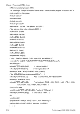 Chapter 5 Parameters|VFD-S Series

       3.7 Communication program of PC:
       The following is a simple example of how to write a communication program for Modbus ASCII
       mode on a PC in C language.
       #include<stdio.h>
       #include<dos.h>
       #include<conio.h>
       #include<process.h>
       #define PORT 0x03F8 /* the address of COM1 */
       /* the address offset value relative to COM1 */
       #define THR 0x0000
       #define RDR 0x0000
       #define BRDL 0x0000
       #define IER 0x0001
       #define BRDH 0x0001
       #define LCR 0x0003
       #define MCR 0x0004
       #define LSR 0x0005
       #define MSR 0x0006
       unsigned char rdat[60];
       /* read 2 data from address 2102H of AC drive with address 1 */
       unsigned char tdat[60]={':','0','1','0','3','2','1','0',’2', '0','0','0','2','D','7','r','n'};
       void main(){int i;
       outportb(PORT+MCR,0x08);                       /* interrupt enable */
       outportb(PORT+IER,0x01);                     /* interrupt as data in */
       outportb(PORT+LCR,(inportb(PORT+LCR) | 0x80));
       /* the BRDL/BRDH can be access as LCR.b7==1 */
       outportb(PORT+BRDL,12);                       /* set baudrate=9600, 12=115200/9600*/
       outportb(PORT+BRDH,0x00);
       outportb(PORT+LCR,0x06);                      /* set protocol, <7,N,2>=06H, <7,E,1>=1AH, <7,O,1>=0AH,
                    <8,N,2>=07H, <8,E,1>=1BH, <8,O,1>=0BH */
       for(i=0;i<=16;i++){
       while(!(inportb(PORT+LSR) & 0x20)); /* wait until THR empty */
       outportb(PORT+THR,tdat[i]);                /* send data to THR */          }
       i=0;
       while(!kbhit()){
       if(inportb(PORT+LSR) & 0x01){ /* b0==1, read data ready */
       rdat[i++]=inportb(PORT+RDR); /* read data form RDR */
       }   }    }

5-74                                                                                    Revision August 2008, SE09, SW V2.61
 