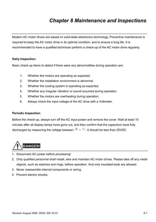Chapter 8 Maintenance and Inspections


Modern AC motor drives are based on solid-state electronics technology. Preventive maintenance is
required to keep the AC motor drive in its optimal condition, and to ensure a long life. It is
recommended to have a qualified technician perform a check-up of the AC motor drive regularly.


Daily Inspection:

Basic check-up items to detect if there were any abnormalities during operation are:


      1.    Whether the motors are operating as expected.
      2.    Whether the installation environment is abnormal.
      3.    Whether the cooling system is operating as expected.
      4.    Whether any irregular vibration or sound occurred during operation.
      5.    Whether the motors are overheating during operation.
      6.    Always check the input voltage of the AC drive with a Voltmeter.


Periodic Inspection:

Before the check-up, always turn off the AC input power and remove the cover. Wait at least 10
minutes after all display lamps have gone out, and then confirm that the capacitors have fully
discharged by measuring the voltage between          ~    . It should be less than 25VDC.




           DANGER!

1. Disconnect AC power before processing!
2. Only qualified personnel shall install, wire and maintain AC motor drives. Please take off any metal
   objects, such as watches and rings, before operation. And only insulated tools are allowed.
3. Never reassemble internal components or wiring.
4. Prevent electric shocks.




Revision August 2008, SE09, SW V2.61                                                                8-1
 