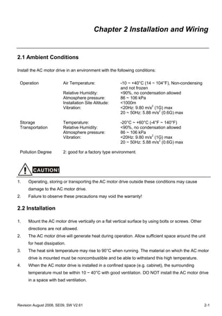 Chapter 2 Installation and Wiring


2.1 Ambient Conditions

Install the AC motor drive in an environment with the following conditions:

 Operation               Air Temperature:               -10 ~ +40°C (14 ~ 104°F), Non-condensing
                                                        and not frozen
                         Relative Humidity:             <90%, no condensation allowed
                         Atmosphere pressure:           86 ~ 106 kPa
                         Installation Site Altitude:    <1000m
                         Vibration:                     <20Hz: 9.80 m/s2 (1G) max
                                                        20 ~ 50Hz: 5.88 m/s2 (0.6G) max

 Storage                 Temperature:                   -20°C ~ +60°C (-4°F ~ 140°F)
 Transportation          Relative Humidity:             <90%, no condensation allowed
                         Atmosphere pressure:           86 ~ 106 kPa
                         Vibration:                     <20Hz: 9.80 m/s2 (1G) max
                                                        20 ~ 50Hz: 5.88 m/s2 (0.6G) max

 Pollution Degree        2: good for a factory type environment.



        CAUTION!

1.    Operating, storing or transporting the AC motor drive outside these conditions may cause
      damage to the AC motor drive.
2.    Failure to observe these precautions may void the warranty!

2.2 Installation

1.    Mount the AC motor drive vertically on a flat vertical surface by using bolts or screws. Other
      directions are not allowed.
2.    The AC motor drive will generate heat during operation. Allow sufficient space around the unit
      for heat dissipation.
3.    The heat sink temperature may rise to 90°C when running. The material on which the AC motor
      drive is mounted must be noncombustible and be able to withstand this high temperature.
4.    When the AC motor drive is installed in a confined space (e.g. cabinet), the surrounding
      temperature must be within 10 ~ 40°C with good ventilation. DO NOT install the AC motor drive
      in a space with bad ventilation.




Revision August 2008, SE09, SW V2.61                                                                   2-1
 