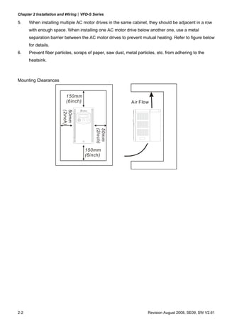 Chapter 2 Installation and Wiring|VFD-S Series

5.    When installing multiple AC motor drives in the same cabinet, they should be adjacent in a row
      with enough space. When installing one AC motor drive below another one, use a metal
      separation barrier between the AC motor drives to prevent mutual heating. Refer to figure below
      for details.
6.    Prevent fiber particles, scraps of paper, saw dust, metal particles, etc. from adhering to the
      heatsink.



Mounting Clearances


                          150mm
                          (6inch)                           Air Flow
                        (2inch)
                        50mm




                                         (2inch)
                                         50mm




                                    150mm
                                    (6inch)




2-2                                                                  Revision August 2008, SE09, SW V2.61
 