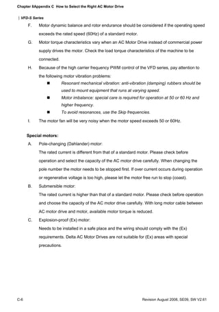 Chapter 8Appendix C How to Select the Right AC Motor Drive


|VFD-S Series

      F.   Motor dynamic balance and rotor endurance should be considered if the operating speed
           exceeds the rated speed (60Hz) of a standard motor.
      G.   Motor torque characteristics vary when an AC Motor Drive instead of commercial power
           supply drives the motor. Check the load torque characteristics of the machine to be
           connected.
      H.   Because of the high carrier frequency PWM control of the VFD series, pay attention to
           the following motor vibration problems:
                        Resonant mechanical vibration: anti-vibration (damping) rubbers should be
                        used to mount equipment that runs at varying speed.
                        Motor imbalance: special care is required for operation at 50 or 60 Hz and
                        higher frequency.
                        To avoid resonances, use the Skip frequencies.

      I.   The motor fan will be very noisy when the motor speed exceeds 50 or 60Hz.


      Special motors:
      A.   Pole-changing (Dahlander) motor:
           The rated current is different from that of a standard motor. Please check before
           operation and select the capacity of the AC motor drive carefully. When changing the
           pole number the motor needs to be stopped first. If over current occurs during operation
           or regenerative voltage is too high, please let the motor free run to stop (coast).
      B.   Submersible motor:
           The rated current is higher than that of a standard motor. Please check before operation
           and choose the capacity of the AC motor drive carefully. With long motor cable between
           AC motor drive and motor, available motor torque is reduced.
      C.   Explosion-proof (Ex) motor:
           Needs to be installed in a safe place and the wiring should comply with the (Ex)
           requirements. Delta AC Motor Drives are not suitable for (Ex) areas with special
           precautions.




C-6                                                                  Revision August 2008, SE09, SW V2.61
 
