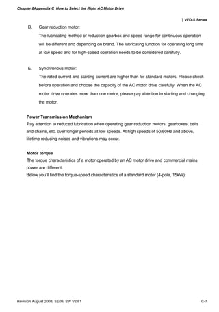 Chapter 8Appendix C How to Select the Right AC Motor Drive


                                                                                         |VFD-S Series

      D.    Gear reduction motor:
            The lubricating method of reduction gearbox and speed range for continuous operation
            will be different and depending on brand. The lubricating function for operating long time
            at low speed and for high-speed operation needs to be considered carefully.


      E.    Synchronous motor:
            The rated current and starting current are higher than for standard motors. Please check
            before operation and choose the capacity of the AC motor drive carefully. When the AC
            motor drive operates more than one motor, please pay attention to starting and changing
            the motor.


     Power Transmission Mechanism
     Pay attention to reduced lubrication when operating gear reduction motors, gearboxes, belts
     and chains, etc. over longer periods at low speeds. At high speeds of 50/60Hz and above,
     lifetime reducing noises and vibrations may occur.


     Motor torque
     The torque characteristics of a motor operated by an AC motor drive and commercial mains
     power are different.
     Below you’ll find the torque-speed characteristics of a standard motor (4-pole, 15kW):




Revision August 2008, SE09, SW V2.61                                                                C-7
 