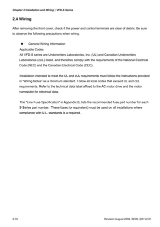 Chapter 2 Installation and Wiring|VFD-S Series


2.4 Wiring

After removing the front cover, check if the power and control terminals are clear of debris. Be sure
to observe the following precautions when wiring.


             General Wiring Information
       Applicable Codes
       All VFD-S series are Underwriters Laboratories, Inc. (UL) and Canadian Underwriters
       Laboratories (cUL) listed, and therefore comply with the requirements of the National Electrical
       Code (NEC) and the Canadian Electrical Code (CEC).


       Installation intended to meet the UL and cUL requirements must follow the instructions provided
       in “Wiring Notes” as a minimum standard. Follow all local codes that exceed UL and cUL
       requirements. Refer to the technical data label affixed to the AC motor drive and the motor
       nameplate for electrical data.


       The "Line Fuse Specification" in Appendix B, lists the recommended fuse part number for each
       S-Series part number. These fuses (or equivalent) must be used on all installations where
       compliance with U.L. standards is a required.




2-16                                                                  Revision August 2008, SE09, SW V2.61
 
