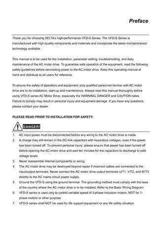 Preface


Thank you for choosing DELTA’s high-performance VFD-S Series. The VFD-S Series is
manufactured with high-quality components and materials and incorporate the latest microprocessor
technology available.


This manual is to be used for the installation, parameter setting, troubleshooting, and daily
maintenance of the AC motor drive. To guarantee safe operation of the equipment, read the following
safety guidelines before connecting power to the AC motor drive. Keep this operating manual at
hand and distribute to all users for reference.


To ensure the safety of operators and equipment, only qualified personnel familiar with AC motor
drive are to do installation, start-up and maintenance. Always read this manual thoroughly before
using VFD-S series AC Motor Drive, especially the WARNING, DANGER and CAUTION notes.
Failure to comply may result in personal injury and equipment damage. If you have any questions,
please contact your dealer.


PLEASE READ PRIOR TO INSTALLATION FOR SAFETY.


        DANGER!

1.   AC input power must be disconnected before any wiring to the AC motor drive is made.
2.   A charge may still remain in the DC-link capacitors with hazardous voltages, even if the power
     has been turned off. To prevent personal injury, please ensure that power has been turned off
     before opening the AC motor drive and wait ten minutes for the capacitors to discharge to safe
     voltage levels.
3.   Never reassemble internal components or wiring.
4.   The AC motor drive may be destroyed beyond repair if incorrect cables are connected to the
     input/output terminals. Never connect the AC motor drive output terminals U/T1, V/T2, and W/T3
     directly to the AC mains circuit power supply.
5.   Ground the VFD-S using the ground terminal. The grounding method must comply with the laws
     of the country where the AC motor drive is to be installed. Refer to the Basic Wiring Diagram.
6.   VFD-S series is used only to control variable speed of 3-phase induction motors, NOT for 1-
     phase motors or other purpose.
7.   VFD-S series shall NOT be used for life support equipment or any life safety situation.
 
