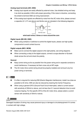 Chapter 2 Installation and Wiring|VFD-S Series

      Analog input terminals (AVI, GND)
            Analog input signals are easily affected by external noise. Use shielded wiring and keep
            it as short as possible (<20m) with proper grounding. If the noise is inductive, connecting
            the shield to terminal GND can bring improvement.
            If the analog input signals are affected by noise from the AC motor drive, please connect
            a capacitor (0.1 μ F and above) and ferrite core as indicated in the following diagrams:


                                                                   AVI
                                                 C
                                                                   GND

                                                 ferrite core

                         wind each wires 3 times or more around the core

      Digital inputs (M0~M5, GND)
            When using contacts or switches to control the digital inputs, please use high quality
            components to avoid contact bounce.

      Digital outputs (MO1, MCM)
            Make sure to connect the digital outputs to the right polarity, see wiring diagrams.
            When connecting a relay to the digital outputs, connect a surge absorber or fly-back
            diode across the coil and check the polarity.

      General
            Keep control wiring as far as possible from the power wiring and in separate conduits to
            avoid interference. If necessary let them cross only at 90º angle.
            The AC motor drive control wiring should be properly installed and not touch any live
            power wiring or terminals.



      NOTE

            If a filter is required for reducing EMI (Electro Magnetic Interference), install it as close as
            possible to AC drive. EMI can also be reduced by lowering the Carrier Frequency.
            When using a general GFCI (Ground Fault Circuit Interrupter), select a current sensor
            with sensitivity of 200mA or above, and not less than 0.1-second detection time to avoid
            nuisance tripping. For the specific GFCI of the AC motor drive, please select a current
            sensor with sensitivity of 30mA or above.


     DANGER!

Damaged insulation of wiring may cause personal injury or damage to circuits/equipment if it comes
in contact with high voltage.


Revision August 2008, SE09, SW V2.61                                                                      2-27
 