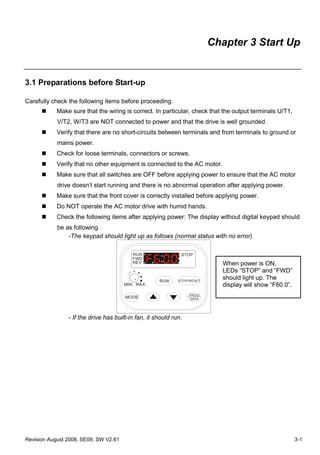 Chapter 3 Start Up


3.1 Preparations before Start-up

Carefully check the following items before proceeding.
            Make sure that the wiring is correct. In particular, check that the output terminals U/T1,
            V/T2, W/T3 are NOT connected to power and that the drive is well grounded.
            Verify that there are no short-circuits between terminals and from terminals to ground or
            mains power.
            Check for loose terminals, connectors or screws.
            Verify that no other equipment is connected to the AC motor.
            Make sure that all switches are OFF before applying power to ensure that the AC motor
            drive doesn’t start running and there is no abnormal operation after applying power.
            Make sure that the front cover is correctly installed before applying power.
            Do NOT operate the AC motor drive with humid hands.
            Check the following items after applying power: The display without digital keypad should
            be as following.
                -The keypad should light up as follows (normal status with no error)

                                          RUN                 STOP
                                          FWD
                                          REV                               When power is ON,
                                                                            LEDs “STOP” and “FWD”
                                                     RUN     STOP/RESET
                                                                            should light up. The
                                       MIN. MAX.                            display will show “F60.0”.
                                                                  PROG
                                       MODE                       DATA




                - If the drive has built-in fan, it should run.




Revision August 2008, SE09, SW V2.61                                                                     3-1
 