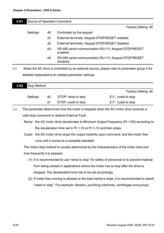 Chapter 5 Parameters|VFD-S Series



  2-01     Source of Operation Command
                                                                                     Factory Setting: d0
           Settings       d0     Controlled by the keypad
                          d1     External terminals. Keypad STOP/RESET enabled.
                          d2     External terminals. Keypad STOP/RESET disabled.
                          d3     RS-485 serial communication (RJ-11). Keypad STOP/RESET
                                 enabled.
                          d4     RS-485 serial communication (RJ-11). Keypad STOP/RESET
                                 disabled.

         When the AC drive is controlled by an external source, please refer to parameter group 4 for
       detailed explanations on related parameter settings.


  2-02      Stop Method
                                                                                     Factory Setting: d0
           Settings       d0     STOP: ramp to stop                      E.F.: coast to stop
                          d1     STOP: coast to stop                     E.F.: coast to stop

       The parameter determines how the motor is stopped when the AC motor drive receives a
       valid stop command or detects External Fault.

         Ramp: the AC motor drive decelerates to Minimum Output Frequency (Pr.1-05) according to
                 the deceleration time set in Pr.1-10 or Pr.1-12 and then stops.
         Coast: the AC motor drive stops the output instantly upon command, and the motor free

                 runs until it comes to a complete standstill.
         The motor stop method is usually determined by the characteristics of the motor load and
         how frequently it is stopped.
            (1) It is recommended to use “ramp to stop” for safety of personnel or to prevent material
                from being wasted in applications where the motor has to stop after the drive is
                stopped. The deceleration time has to be set accordingly.
            (2) If motor free running is allowed or the load inertia is large, it is recommended to select
                “coast to stop”. For example: blowers, punching machines, centrifuges and pumps.




5-28                                                                  Revision August 2008, SE09, SW V2.61
 