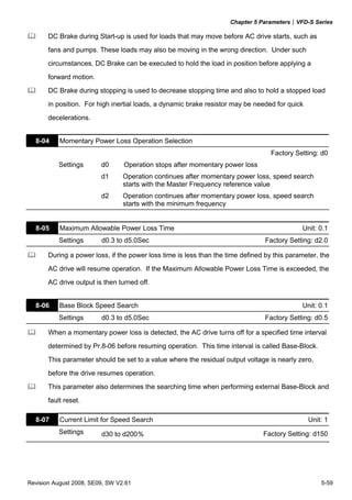 Chapter 5 Parameters|VFD-S Series
Revision August 2008, SE09, SW V2.61 5-59
DC Brake during Start-up is used for loads that may move before AC drive starts, such as
fans and pumps. These loads may also be moving in the wrong direction. Under such
circumstances, DC Brake can be executed to hold the load in position before applying a
forward motion.
DC Brake during stopping is used to decrease stopping time and also to hold a stopped load
in position. For high inertial loads, a dynamic brake resistor may be needed for quick
decelerations.
8-04 Momentary Power Loss Operation Selection
Factory Setting: d0
Settings d0 Operation stops after momentary power loss
d1 Operation continues after momentary power loss, speed search
starts with the Master Frequency reference value
d2 Operation continues after momentary power loss, speed search
starts with the minimum frequency
8-05 Maximum Allowable Power Loss Time Unit: 0.1
Settings d0.3 to d5.0Sec Factory Setting: d2.0
During a power loss, if the power loss time is less than the time defined by this parameter, the
AC drive will resume operation. If the Maximum Allowable Power Loss Time is exceeded, the
AC drive output is then turned off.
8-06 Base Block Speed Search Unit: 0.1
Settings d0.3 to d5.0Sec Factory Setting: d0.5
When a momentary power loss is detected, the AC drive turns off for a specified time interval
determined by Pr.8-06 before resuming operation. This time interval is called Base-Block.
This parameter should be set to a value where the residual output voltage is nearly zero,
before the drive resumes operation.
This parameter also determines the searching time when performing external Base-Block and
fault reset.
8-07 Current Limit for Speed Search Unit: 1
Settings d30 to d200％ Factory Setting: d150
 