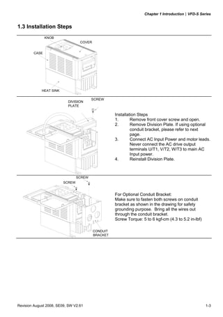 Chapter 1 Introduction|VFD-S Series
Revision August 2008, SE09, SW V2.61 1-3
1.3 Installation Steps
CASE
HEAT SINK
COVER
KNOB
SCREW
DIVISION
PLATE
Installation Steps
1. Remove front cover screw and open.
2. Remove Division Plate. If using optional
conduit bracket, please refer to next
page.
3. Connect AC Input Power and motor leads.
Never connect the AC drive output
terminals U/T1, V/T2, W/T3 to main AC
Input power.
4. Reinstall Division Plate.
CONDUIT
BRACKET
SCREW
SCREW
For Optional Conduit Bracket:
Make sure to fasten both screws on conduit
bracket as shown in the drawing for safety
grounding purpose. Bring all the wires out
through the conduit bracket.
Screw Torque: 5 to 6 kgf-cm (4.3 to 5.2 in-lbf)
 